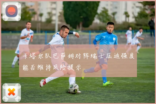 卡塔尔队巴萨姆对阵瑞士压迫强度能否维持风险提示