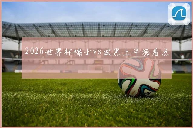 2026世界杯瑞士vs波黑上半场看点